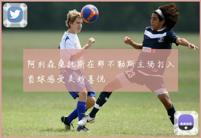 阿利森桑托斯在那不勒斯主场打入首球感受美妙喜悦
