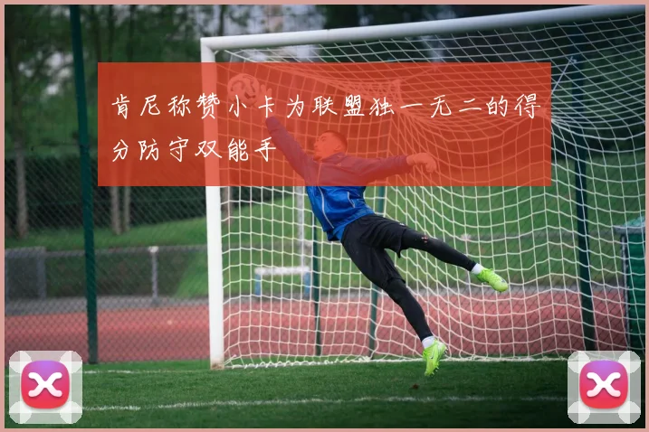 肯尼称赞小卡为联盟独一无二的得分防守双能手