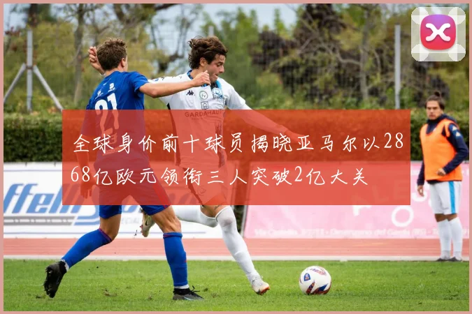 全球身价前十球员揭晓亚马尔以2868亿欧元领衔三人突破2亿大关
