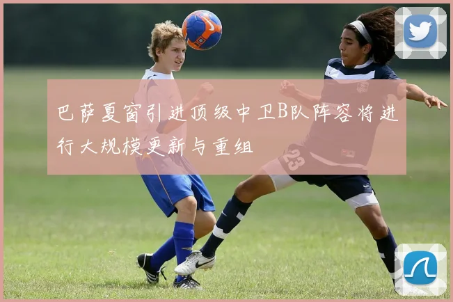 巴萨夏窗引进顶级中卫B队阵容将进行大规模更新与重组