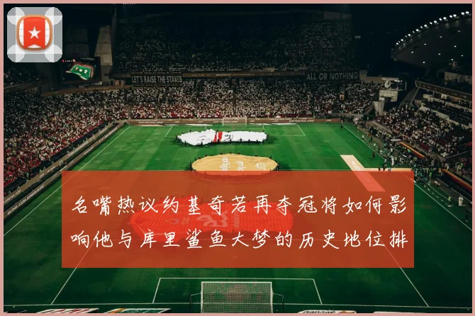 名嘴热议约基奇若再夺冠将如何影响他与库里鲨鱼大梦的历史地位排名