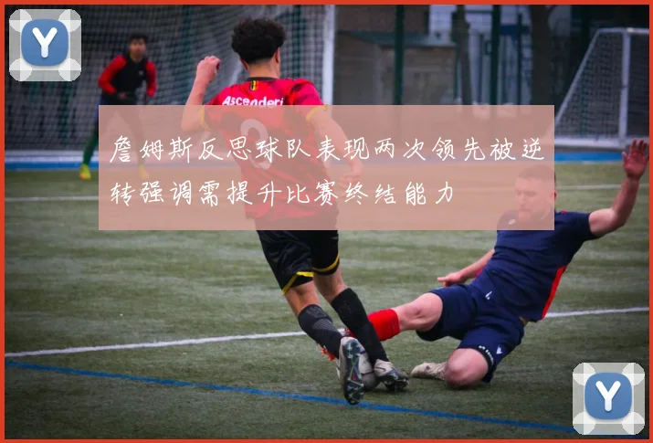 詹姆斯反思球队表现两次领先被逆转强调需提升比赛终结能力