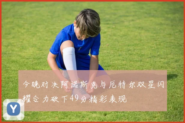 今晚对决阿诺斯克与厄特尔双星闪耀合力砍下49分精彩表现