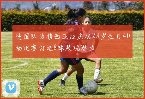 德国队为穆西亚拉庆祝23岁生日40场比赛打进8球展现潜力
