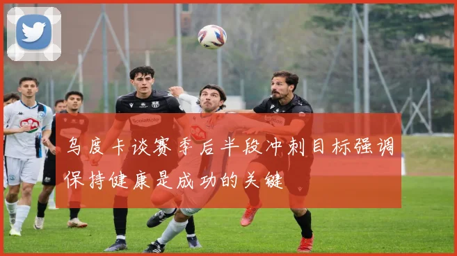 乌度卡谈赛季后半段冲刺目标强调保持健康是成功的关键