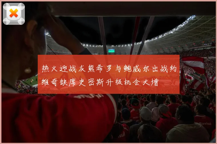 热火迎战灰熊希罗与鲍威尔出战约维奇缺席史密斯升级机会大增