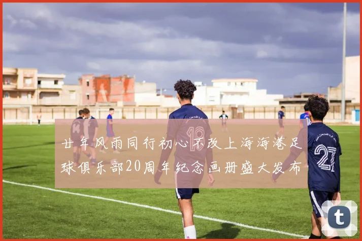廿年风雨同行初心不改上海海港足球俱乐部20周年纪念画册盛大发布
