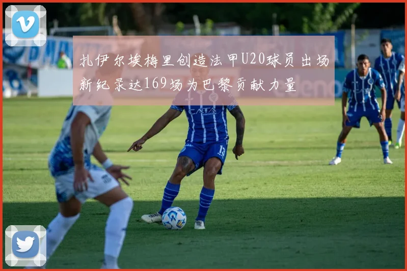 扎伊尔埃梅里创造法甲U20球员出场新纪录达169场为巴黎贡献力量