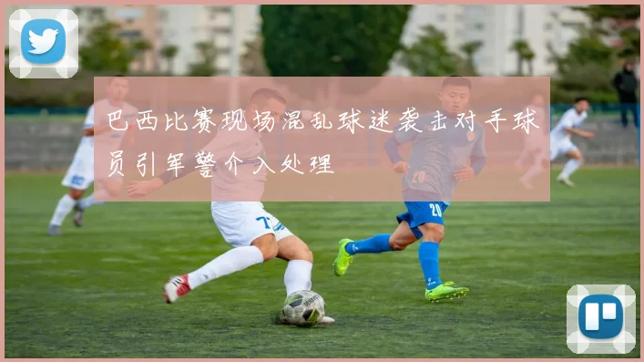 巴西比赛现场混乱球迷袭击对手球员引军警介入处理