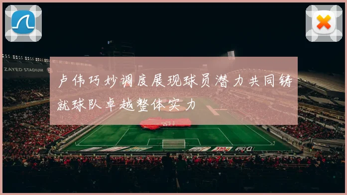 卢伟巧妙调度展现球员潜力共同铸就球队卓越整体实力