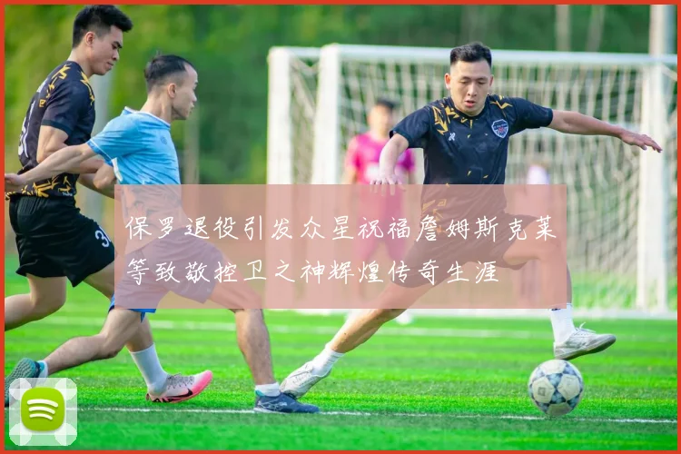 保罗退役引发众星祝福詹姆斯克莱等致敬控卫之神辉煌传奇生涯