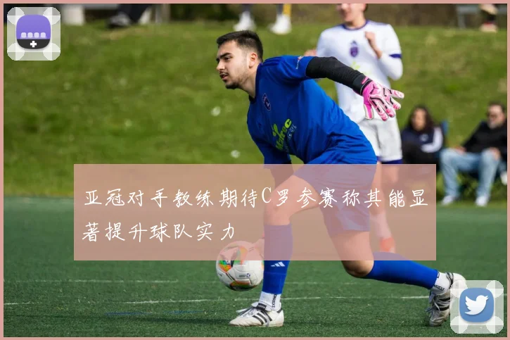 亚冠对手教练期待C罗参赛称其能显著提升球队实力