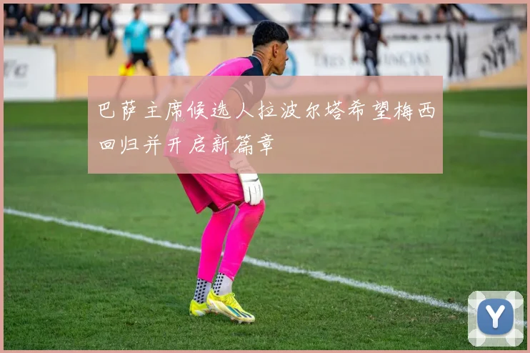 巴萨主席候选人拉波尔塔希望梅西回归并开启新篇章
