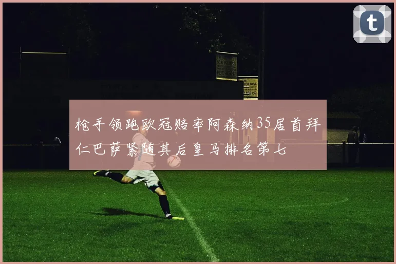 枪手领跑欧冠赔率阿森纳35居首拜仁巴萨紧随其后皇马排名第七