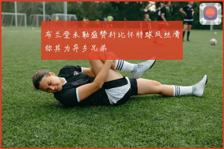 布兰登米勒盛赞科比怀特球风丝滑称其为异乡兄弟